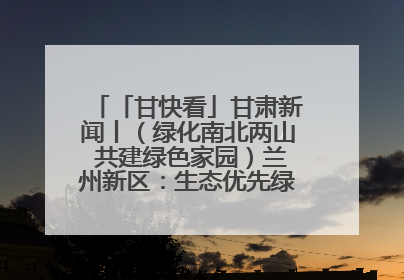「甘快看」甘肃新闻丨（绿化南北两山 共建绿色家园）兰州新区：生态优先绿色发展 打造生态环保示范区