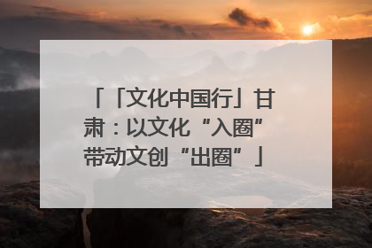 「文化中国行」甘肃：以文化“入圈”带动文创“出圈”