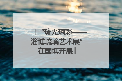 “琉光璃彩——淄博琉璃艺术展”在国博开展