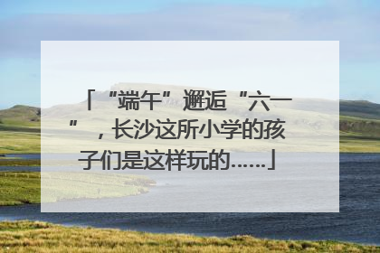 “端午”邂逅“六一”，长沙这所小学的孩子们是这样玩的……