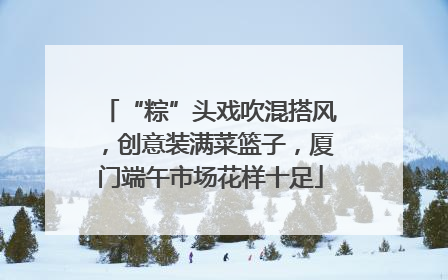 “粽”头戏吹混搭风，创意装满菜篮子，厦门端午市场花样十足
