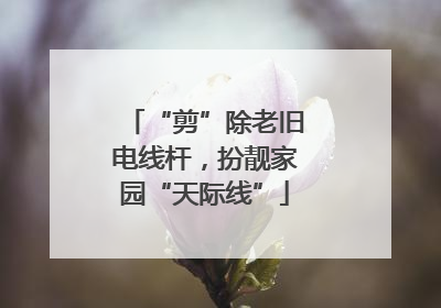“剪”除老旧电线杆，扮靓家园“天际线”