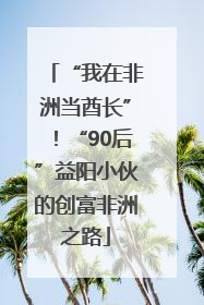 “我在非洲当酋长”！“90后”益阳小伙的创富非洲之路
