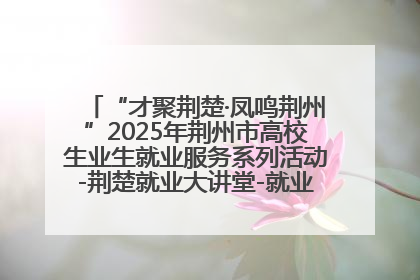 “才聚荆楚·凤鸣荆州”2025年荆州市高校生业生就业服务系列活动-荆楚就业大讲堂-就业嘉年华活动举行
