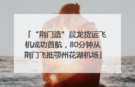 “荆门造”晨龙货运飞机成功首航，80分钟从荆门飞抵鄂州花湖机场
