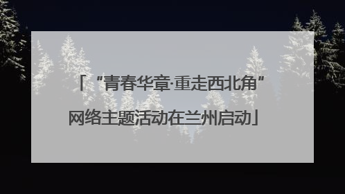 “青春华章·重走西北角”网络主题活动在兰州启动