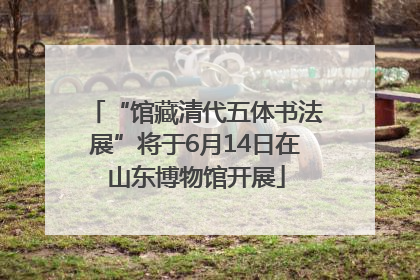 “馆藏清代五体书法展”将于6月14日在山东博物馆开展