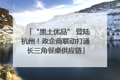 “黑土优品” 登陆杭州！政企商联动打通长三角餐桌供应链