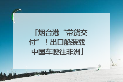 烟台港“带货交付”！出口船装载中国车驶往非洲