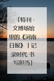 特刊 · 文博场馆里的《河南日报》丨记录时代 书写担当