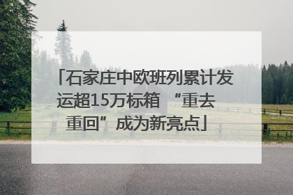 石家庄中欧班列累计发运超15万标箱 “重去重回”成为新亮点