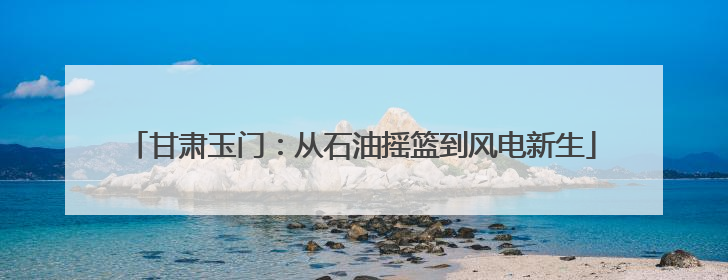 甘肃玉门：从石油摇篮到风电新生