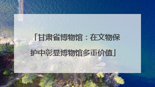 甘肃省博物馆：在文物保护中彰显博物馆多重价值
