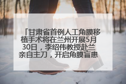 甘肃省首例人工角膜移植手术将在兰州开展5月30日，李绍伟教授赴兰亲自主刀，开启角膜盲患者复明新纪元