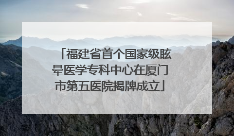 福建省首个国家级眩晕医学专科中心在厦门市第五医院揭牌成立