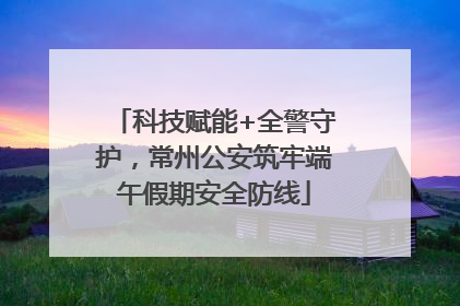科技赋能+全警守护，常州公安筑牢端午假期安全防线