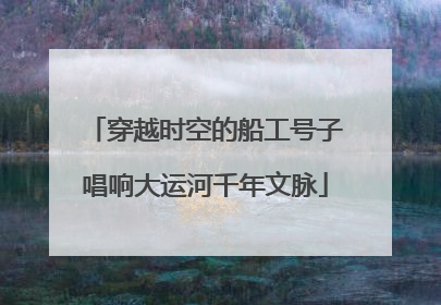 穿越时空的船工号子唱响大运河千年文脉