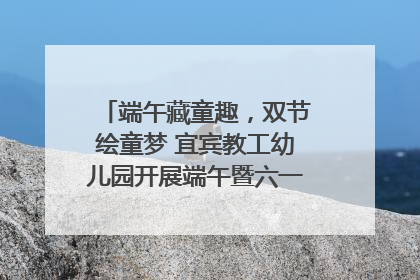 端午藏童趣，双节绘童梦 宜宾教工幼儿园开展端午暨六一亲子游园活动