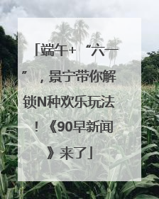 端午+“六一”，景宁带你解锁N种欢乐玩法！《90早新闻》来了
