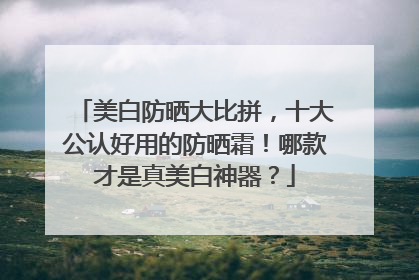美白防晒大比拼，十大公认好用的防晒霜！哪款才是真美白神器？