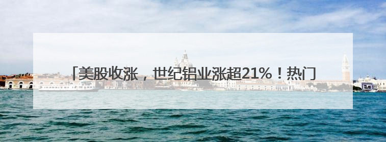 美股收涨，世纪铝业涨超21%！热门中概股多数上涨，白银大涨超5%，金油“涨”疯了！美联储官员最新表态
