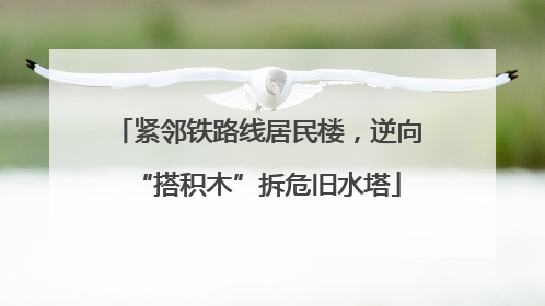 紧邻铁路线居民楼，逆向“搭积木”拆危旧水塔