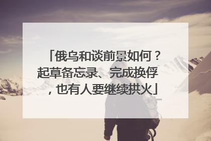 俄乌和谈前景如何？起草备忘录、完成换俘，也有人要继续拱火