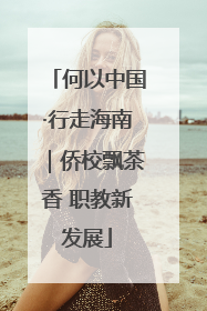 何以中国·行走海南｜侨校飘茶香 职教新发展