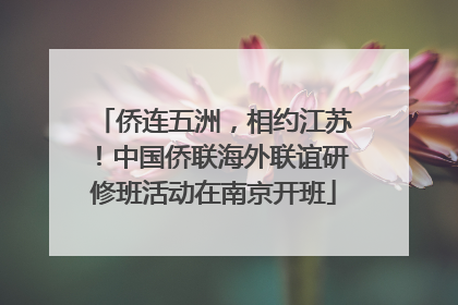 侨连五洲，相约江苏！中国侨联海外联谊研修班活动在南京开班