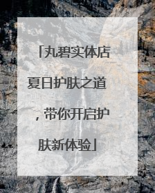 丸碧实体店夏日护肤之道，带你开启护肤新体验