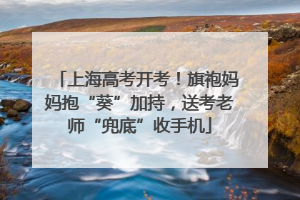 上海高考开考！旗袍妈妈抱“葵”加持，送考老师“兜底”收手机
