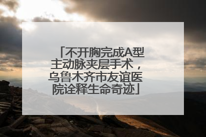 不开胸完成A型主动脉夹层手术，乌鲁木齐市友谊医院诠释生命奇迹