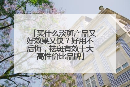 买什么淡斑产品又好效果又快？好用不后悔，祛斑有效十大高性价比品牌
