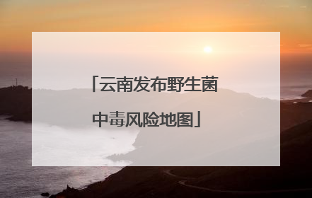 云南发布野生菌中毒风险地图