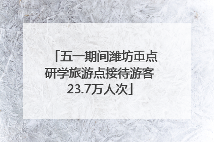 五一期间潍坊重点研学旅游点接待游客23.7万人次
