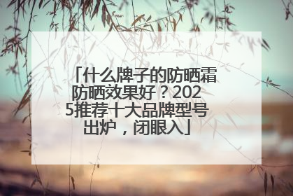 什么牌子的防晒霜防晒效果好？2025推荐十大品牌型号出炉，闭眼入