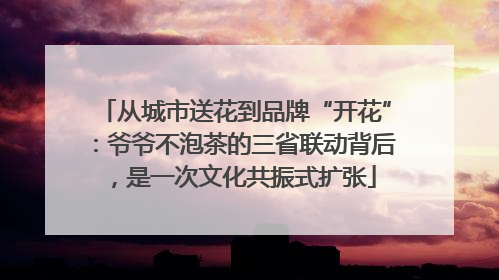 从城市送花到品牌“开花”：爷爷不泡茶的三省联动背后，是一次文化共振式扩张