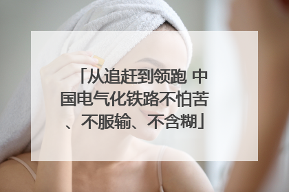 从追赶到领跑 中国电气化铁路不怕苦、不服输、不含糊