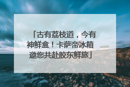古有荔枝道，今有神鲜盒！卡萨帝冰箱邀您共赴胶东鲜旅