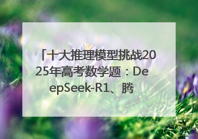 十大推理模型挑战2025年高考数学题：DeepSeek-R1、腾讯混元T1并列第一，马斯克的Grok 3遭遇“滑铁卢”