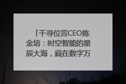 千寻位置CEO陈金培：时空智能的星辰大海，藏在数字万象与人间烟火中