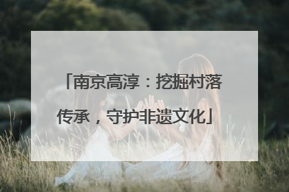 南京高淳：挖掘村落传承，守护非遗文化