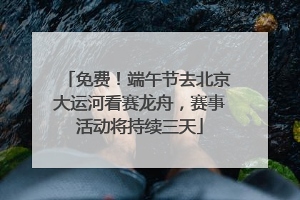 免费！端午节去北京大运河看赛龙舟，赛事活动将持续三天