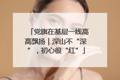 党旗在基层一线高高飘扬｜深山不“深”，初心很“红”