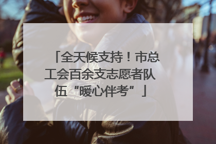 全天候支持！市总工会百余支志愿者队伍“暖心伴考”