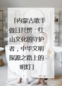 内蒙古歌手傲日其愣：红山文化的守护者，中华文明探源之路上的明灯