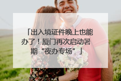出入境证件晚上也能办了！厦门再次启动暑期“夜办专场”