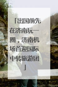 出国前先在济南玩一圈，济南机场首迎国际中转旅游团