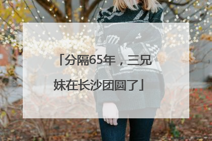 分隔65年，三兄妹在长沙团圆了