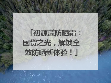 初源漾防晒霜：国货之光，解锁全效防晒新体验！